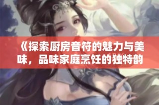 《探索厨房音符的魅力与美味，品味家庭烹饪的独特韵味与情感》