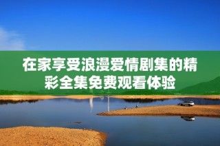 在家享受浪漫爱情剧集的精彩全集免费观看体验