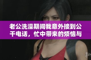 老公洗澡期间我意外接到公干电话，忙中带来的烦恼与无奈