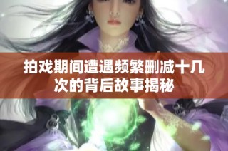 拍戏期间遭遇频繁删减十几次的背后故事揭秘