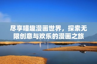 尽享喵趣漫画世界，探索无限创意与欢乐的漫画之旅