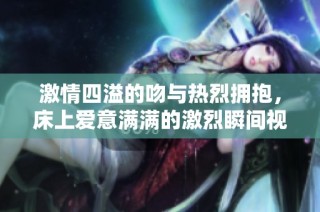 激情四溢的吻与热烈拥抱，床上爱意满满的激烈瞬间视频推荐