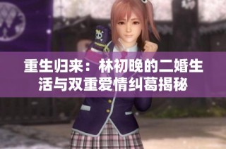 重生归来：林初晚的二婚生活与双重爱情纠葛揭秘