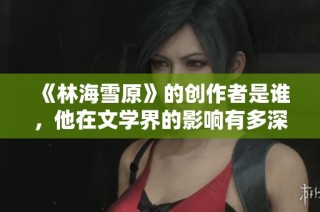 《林海雪原》的创作者是谁，他在文学界的影响有多深远