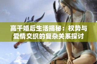 高干婚后生活揭秘：权势与爱情交织的复杂关系探讨