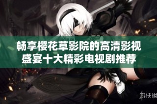 畅享樱花草影院的高清影视盛宴十大精彩电视剧推荐