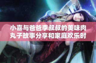 小喜与爸爸李叔叔的美味肉丸子故事分享和家庭欢乐时光