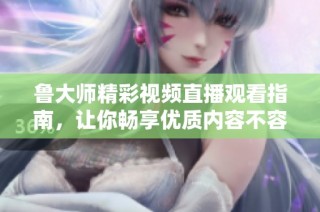 鲁大师精彩视频直播观看指南，让你畅享优质内容不容错过
