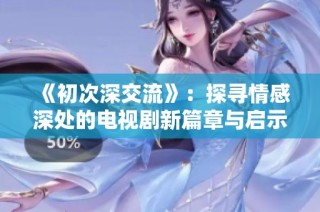 《初次深交流》：探寻情感深处的电视剧新篇章与启示