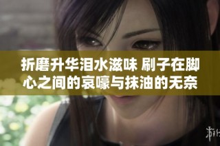 折磨升华泪水滋味 刷子在脚心之间的哀嚎与抹油的无奈奋斗