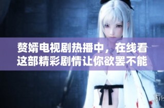 赘婿电视剧热播中，在线看这部精彩剧情让你欲罢不能