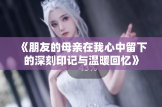《朋友的母亲在我心中留下的深刻印记与温暖回忆》