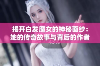 揭开白发魔女的神秘面纱：她的传奇故事与背后的作者解析