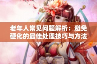 老年人常见问题解析：避免硬化的最佳处理技巧与方法