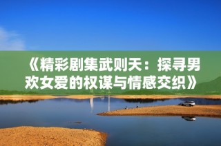《精彩剧集武则天：探寻男欢女爱的权谋与情感交织》