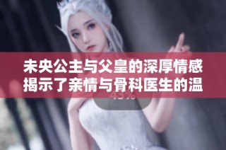 未央公主与父皇的深厚情感揭示了亲情与骨科医生的温暖故事
