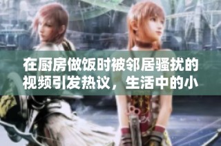 在厨房做饭时被邻居骚扰的视频引发热议，生活中的小尴尬与无奈