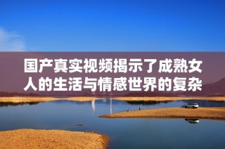 国产真实视频揭示了成熟女人的生活与情感世界的复杂性