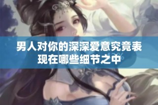 男人对你的深深爱意究竟表现在哪些细节之中