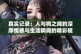 真实记录：人与狗之间的深厚情感与生活瞬间的精彩视频合集