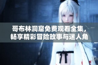 哥布林洞窟免费观看全集，畅享精彩冒险故事与迷人角色大揭秘