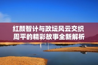 红颜智计与政坛风云交织 周平的精彩故事全新解析
