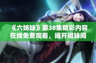 《六姊妹》第38集精彩内容在线免费观看，揭开姐妹间的动人故事
