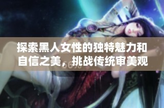探索黑人女性的独特魅力和自信之美，挑战传统审美观念