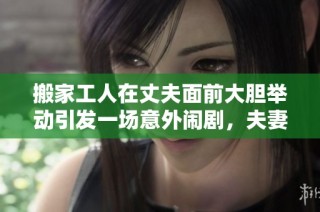 搬家工人在丈夫面前大胆举动引发一场意外闹剧，夫妻关系面临考验