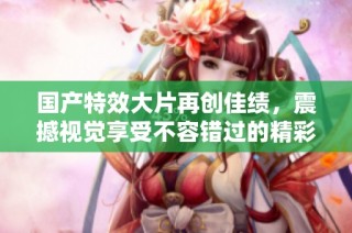 国产特效大片再创佳绩，震撼视觉享受不容错过的精彩影片推荐