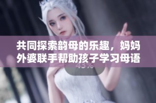 共同探索韵母的乐趣，妈妈外婆联手帮助孩子学习母语
