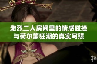 激烈二人房间里的情感碰撞与荷尔蒙狂潮的真实写照