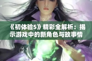 《初体验5》精彩全解析：揭示游戏中的新角色与故事情节发展