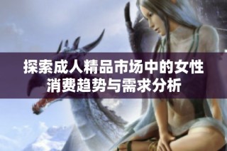 探索成人精品市场中的女性消费趋势与需求分析