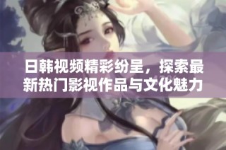 日韩视频精彩纷呈，探索最新热门影视作品与文化魅力