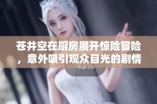 苍井空在厨房展开惊险冒险，意外吸引观众目光的剧情大揭秘