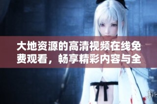 大地资源的高清视频在线免费观看，畅享精彩内容与全新体验