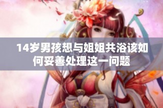 14岁男孩想与姐姐共浴该如何妥善处理这一问题