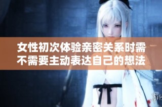 女性初次体验亲密关系时需不需要主动表达自己的想法和感受呢