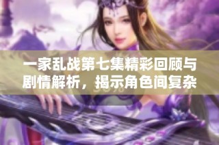 一家乱战第七集精彩回顾与剧情解析，揭示角色间复杂关系与冲突发展