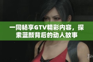 一同畅享GTV精彩内容，探索蓝颜背后的动人故事