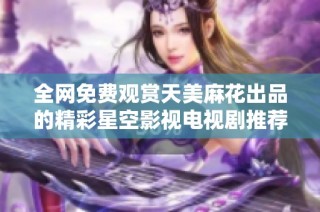 全网免费观赏天美麻花出品的精彩星空影视电视剧推荐