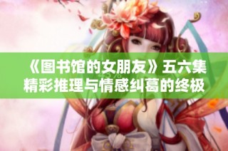 《图书馆的女朋友》五六集精彩推理与情感纠葛的终极解密与收官