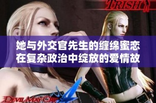 她与外交官先生的缠绵蜜恋在复杂政治中绽放的爱情故事