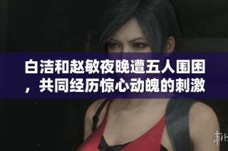 白洁和赵敏夜晚遭五人围困，共同经历惊心动魄的刺激体验