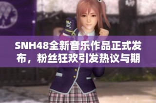 SNH48全新音乐作品正式发布，粉丝狂欢引发热议与期待