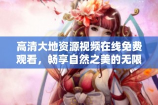高清大地资源视频在线免费观看，畅享自然之美的无限魅力与丰富知识