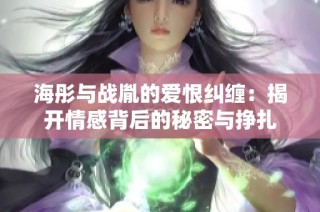 海彤与战胤的爱恨纠缠：揭开情感背后的秘密与挣扎