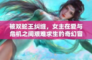 被双蛇王纠缠，女主在爱与危机之间艰难求生的奇幻冒险之旅
