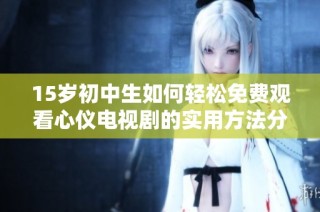 15岁初中生如何轻松免费观看心仪电视剧的实用方法分享